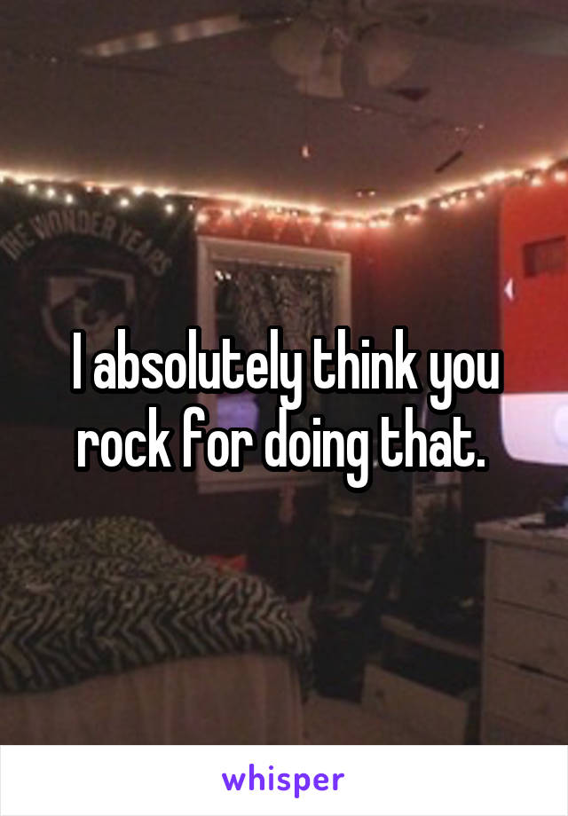 I absolutely think you rock for doing that. 