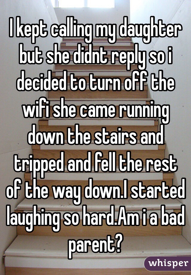I kept calling my daughter but she didnt reply so i decided to turn off the wifi she came running down the stairs and tripped and fell the rest of the way down.I started laughing so hard.Am i a bad parent?