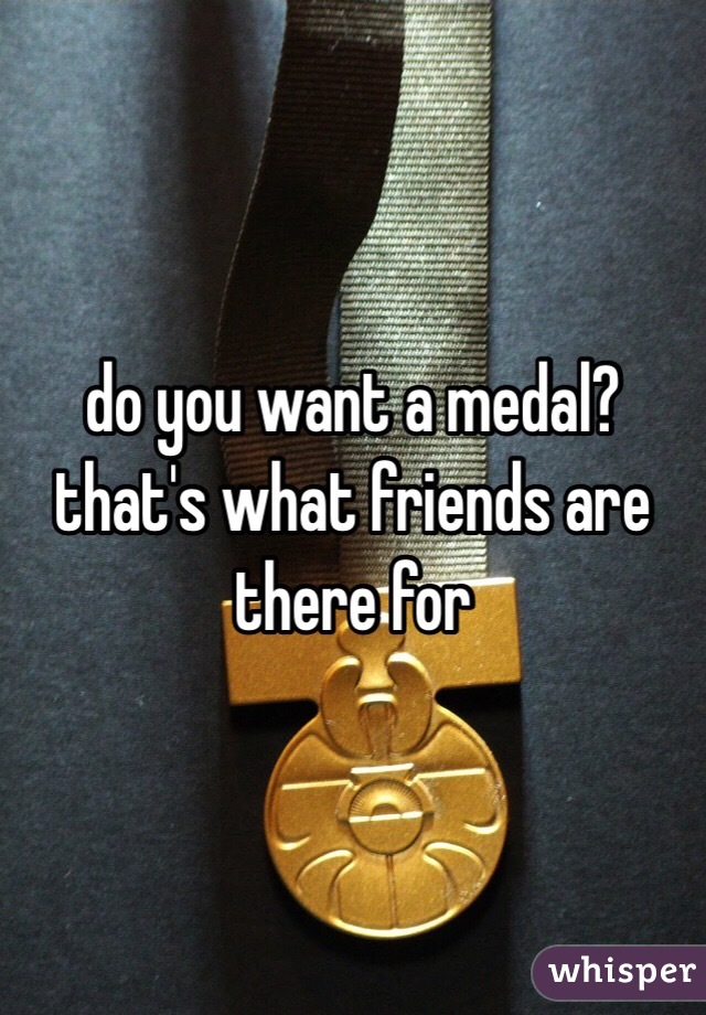 do you want a medal?
that's what friends are there for 