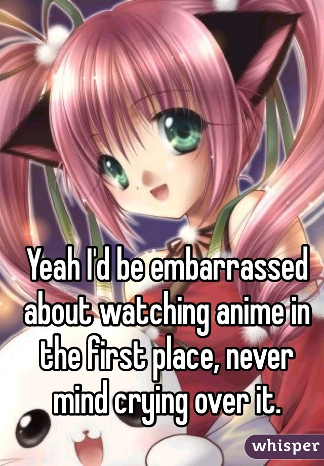 Yeah I'd be embarrassed about watching anime in the first place, never mind crying over it. 