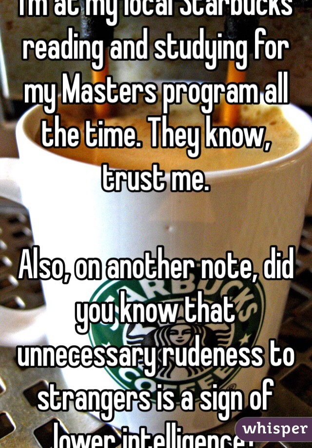 I'm at my local Starbucks reading and studying for my Masters program all the time. They know, trust me. 

Also, on another note, did you know that unnecessary rudeness to strangers is a sign of lower intelligence? 