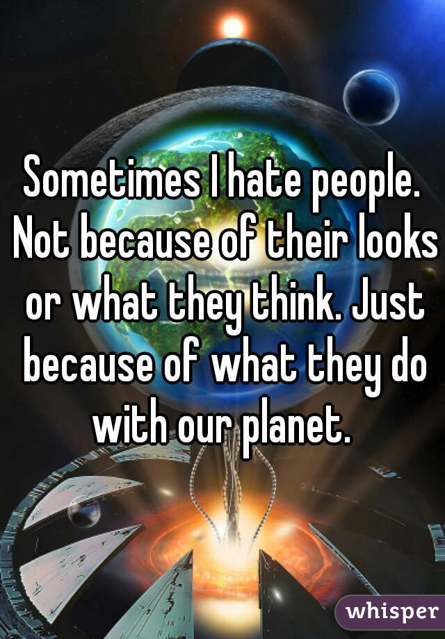 Sometimes I hate people. Not because of their looks or what they think. Just because of what they do with our planet. 