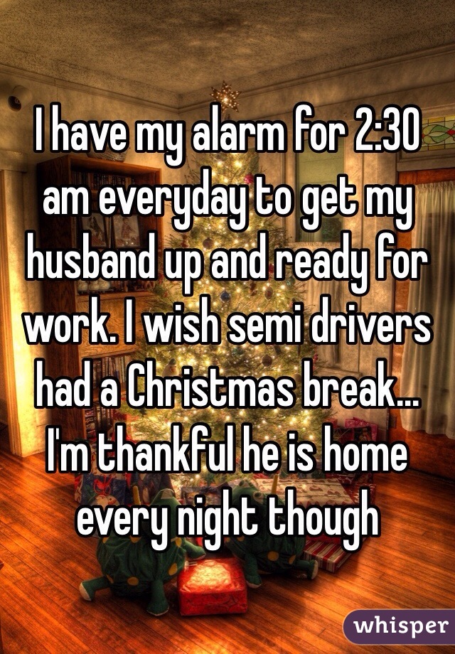 I have my alarm for 2:30 am everyday to get my husband up and ready for work. I wish semi drivers had a Christmas break... I'm thankful he is home every night though 