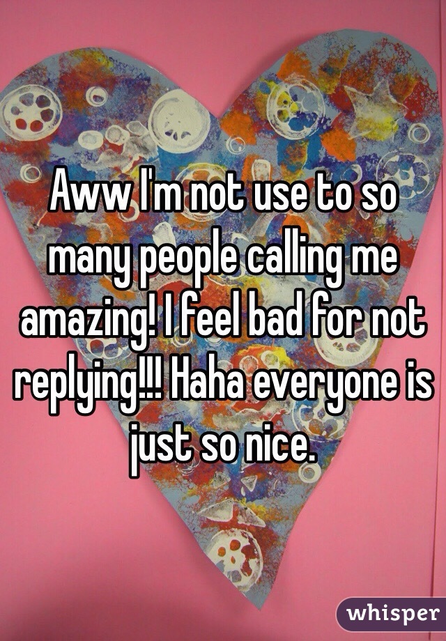 Aww I'm not use to so many people calling me amazing! I feel bad for not replying!!! Haha everyone is just so nice. 