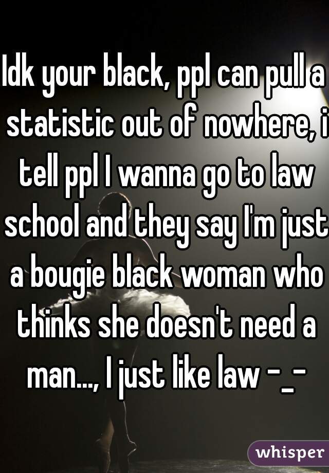 Idk your black, ppl can pull a statistic out of nowhere, i tell ppl I wanna go to law school and they say I'm just a bougie black woman who thinks she doesn't need a man..., I just like law -_-