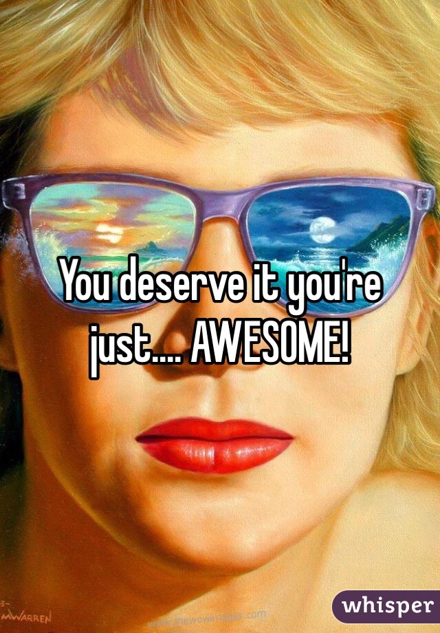 You deserve it you're just.... AWESOME!
