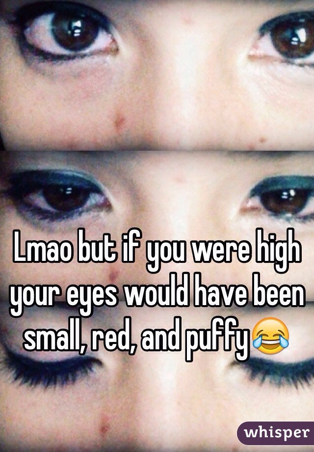 Lmao but if you were high your eyes would have been small, red, and puffy😂