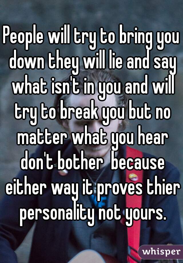 People will try to bring you down they will lie and say what isn't in you and will try to break you but no matter what you hear don't bother  because either way it proves thier personality not yours.