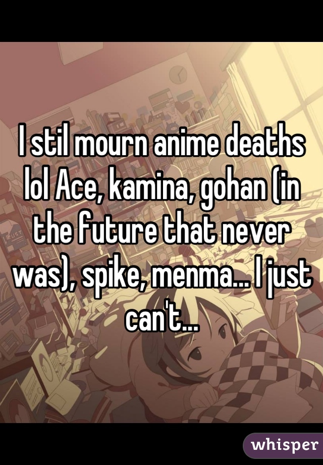 I stil mourn anime deaths lol Ace, kamina, gohan (in the future that never was), spike, menma... I just can't...