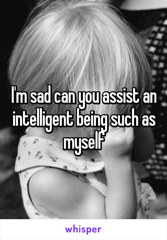 I'm sad can you assist an intelligent being such as myself