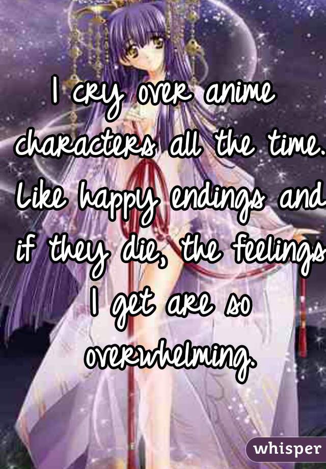I cry over anime characters all the time. Like happy endings and if they die, the feelings I get are so overwhelming.
