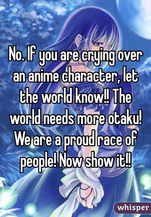 No. If you are crying over an anime character, let the world know!! The world needs more otaku! We are a proud race of people! Now show it!!