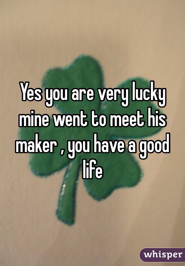 Yes you are very lucky mine went to meet his maker , you have a good life 