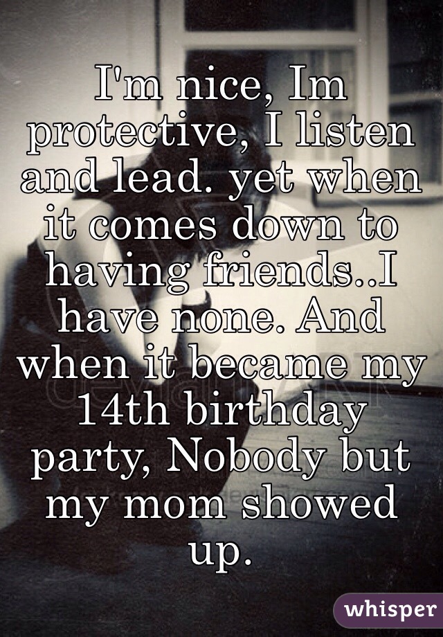 I'm nice, Im protective, I listen and lead. yet when it comes down to having friends..I have none. And when it became my 14th birthday party, Nobody but my mom showed up. 