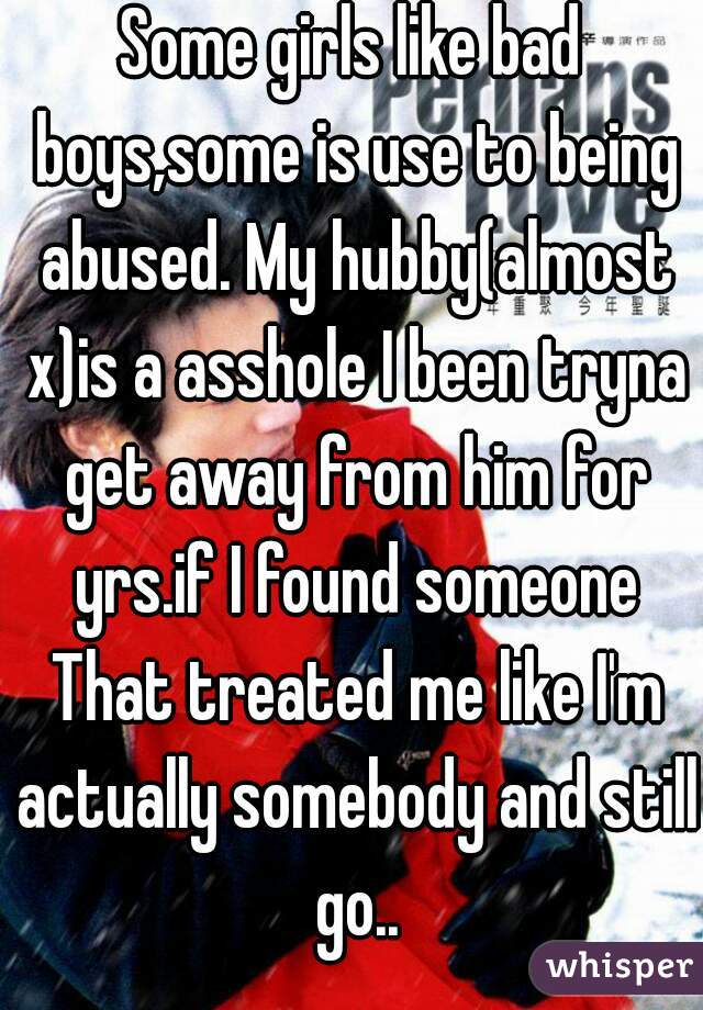 Some girls like bad boys,some is use to being abused. My hubby(almost x)is a asshole I been tryna get away from him for yrs.if I found someone That treated me like I'm actually somebody and still go..