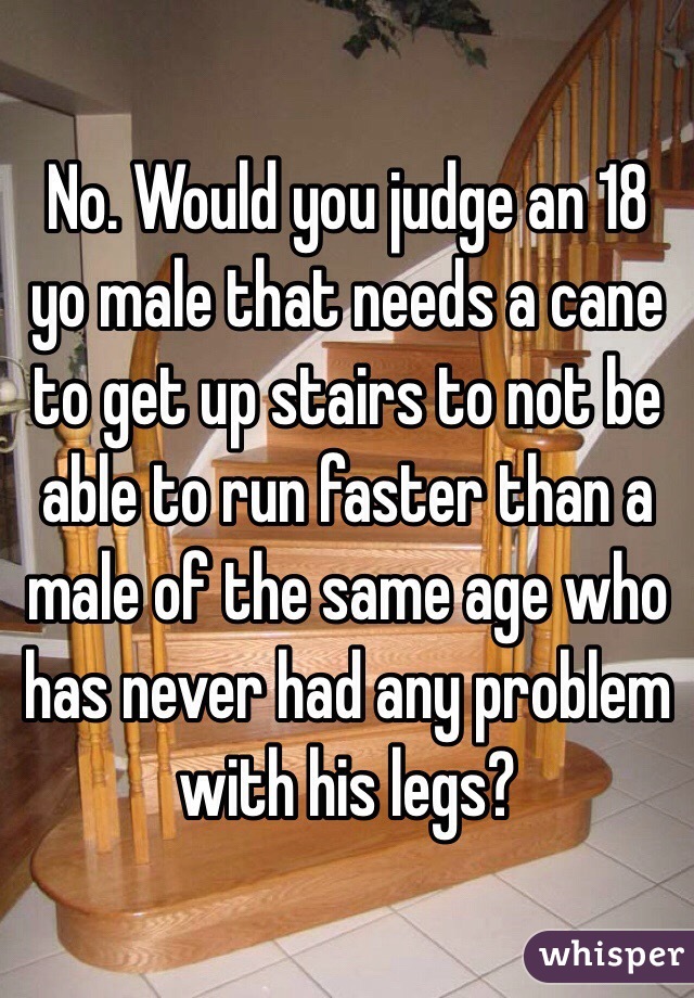 No. Would you judge an 18 yo male that needs a cane to get up stairs to not be able to run faster than a male of the same age who has never had any problem with his legs?