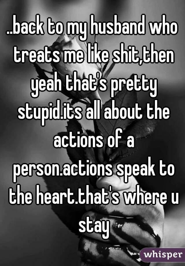 ..back to my husband who treats me like shit,then yeah that's pretty stupid.its all about the actions of a person.actions speak to the heart.that's where u stay