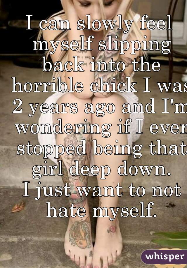 I can slowly feel myself slipping back into the horrible chick I was 2 years ago and I'm wondering if I ever stopped being that girl deep down.
 I just want to not hate myself.