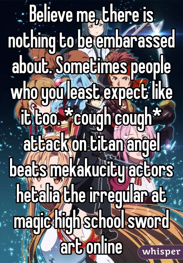 Believe me, there is nothing to be embarassed about. Sometimes people who you least expect like it too. *cough cough* attack on titan angel beats mekakucity actors hetalia the irregular at magic high school sword art online