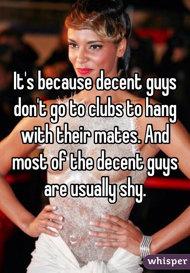 It's because decent guys don't go to clubs to hang with their mates. And most of the decent guys are usually shy.