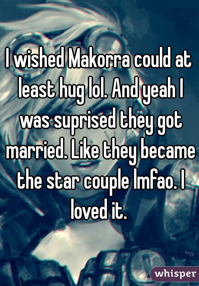 I wished Makorra could at least hug lol. And yeah I was suprised they got married. Like they became the star couple lmfao. I loved it. 