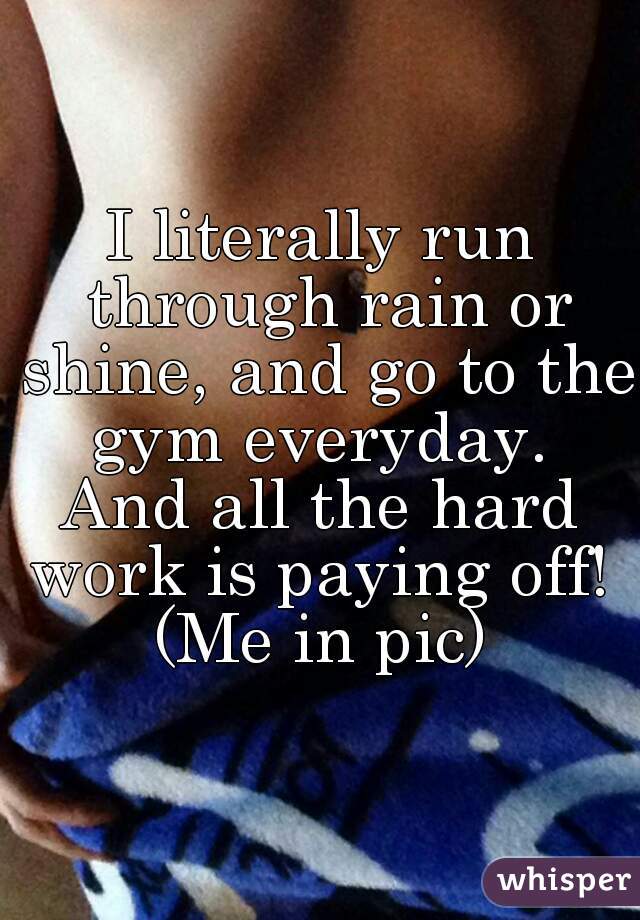 I literally run through rain or shine, and go to the gym everyday. 
And all the hard work is paying off! 
(Me in pic)