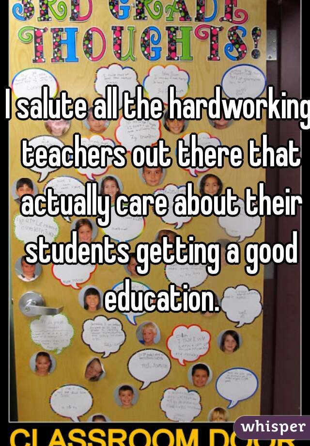 I salute all the hardworking teachers out there that actually care about their students getting a good education.