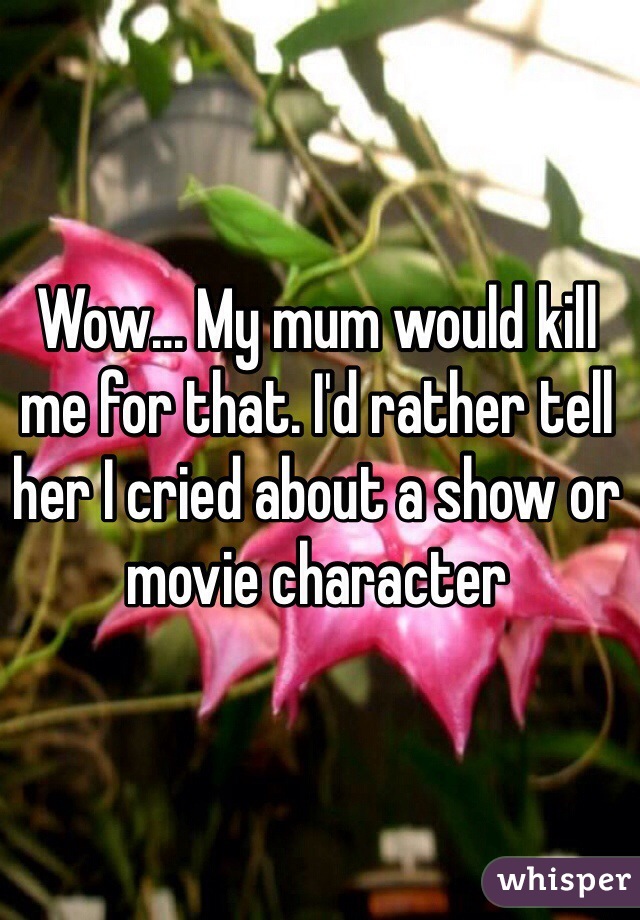 Wow... My mum would kill me for that. I'd rather tell her I cried about a show or movie character 