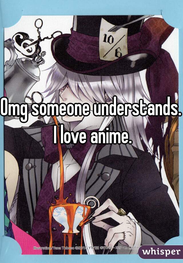 Omg someone understands. I love anime.