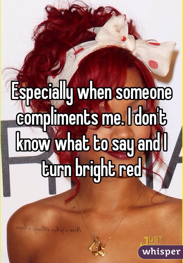Especially when someone compliments me. I don't know what to say and I turn bright red
