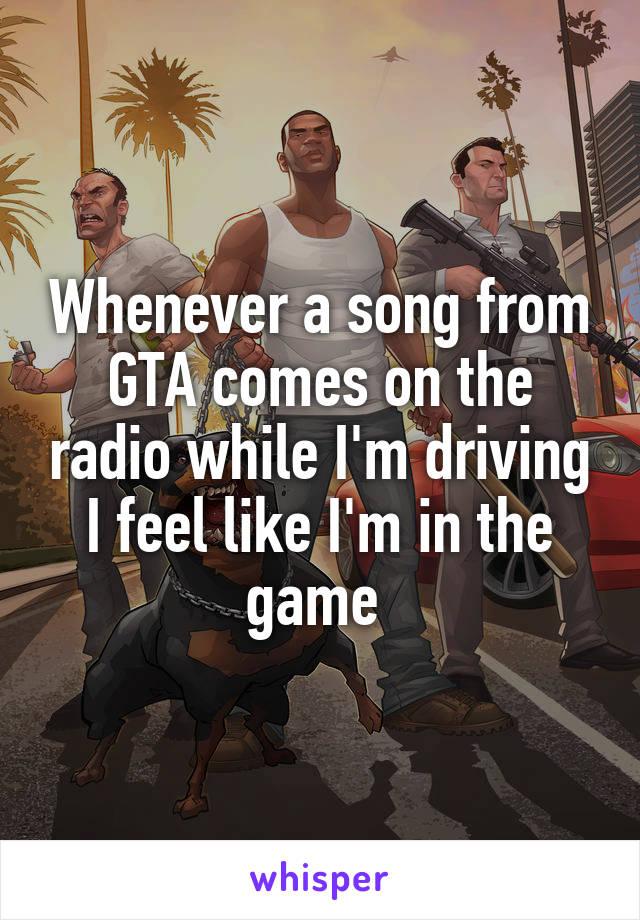 Whenever a song from GTA comes on the radio while I'm driving I feel like I'm in the game 