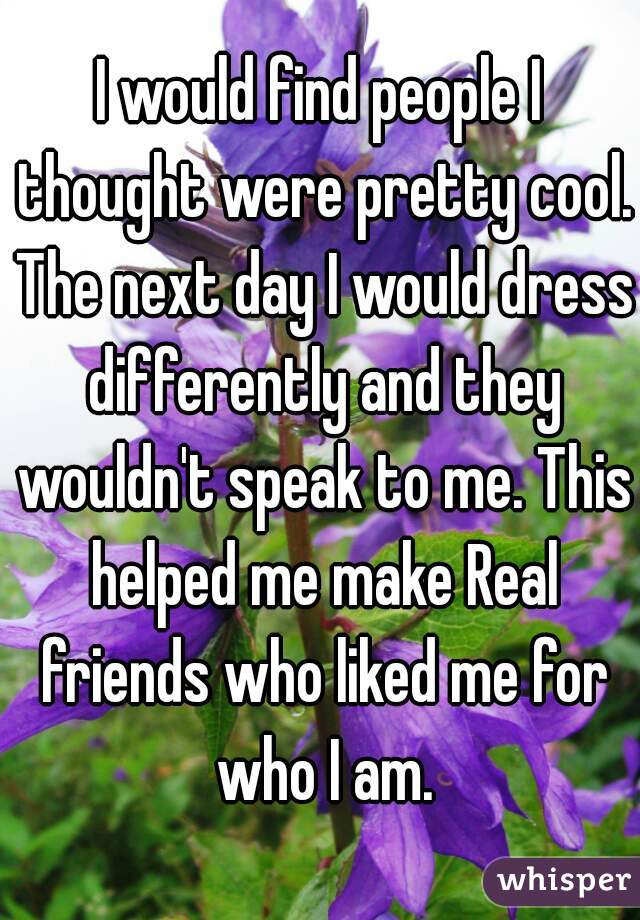 I would find people I thought were pretty cool. The next day I would dress differently and they wouldn't speak to me. This helped me make Real friends who liked me for who I am.