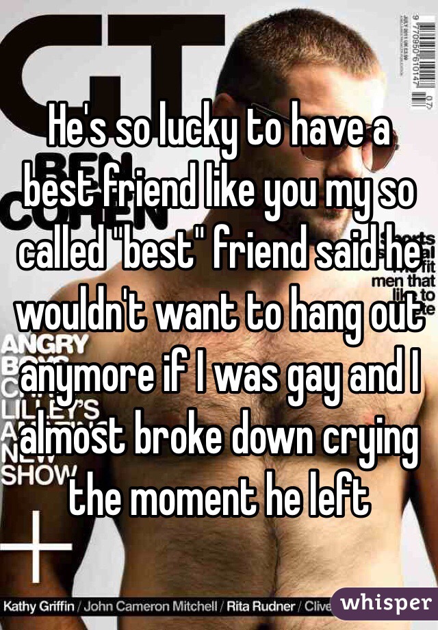 He's so lucky to have a best friend like you my so called "best" friend said he wouldn't want to hang out anymore if I was gay and I almost broke down crying the moment he left 