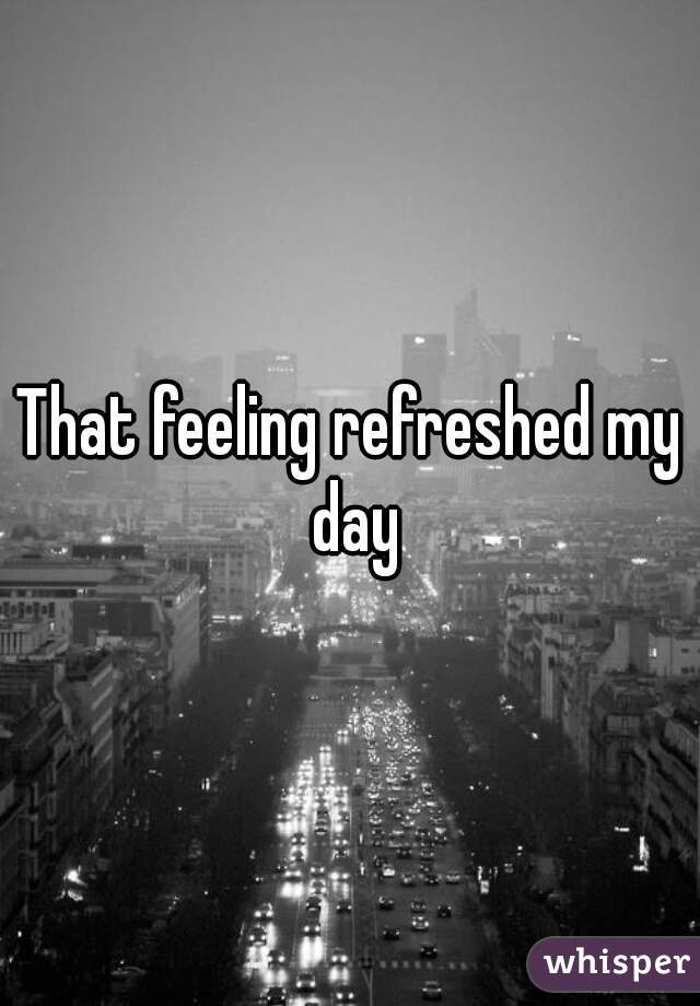 That feeling refreshed my day