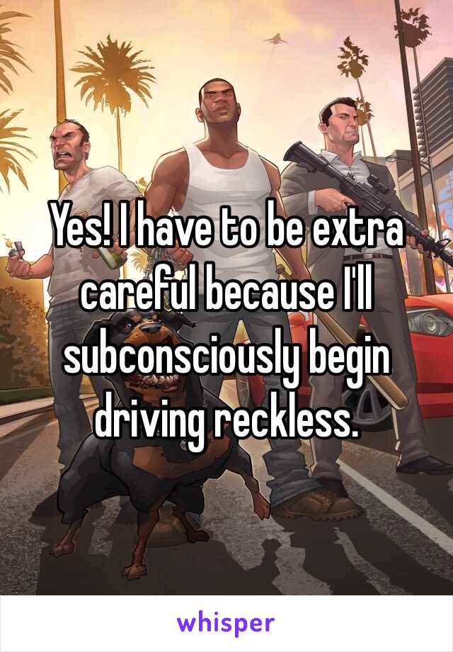 Yes! I have to be extra careful because I'll subconsciously begin driving reckless.