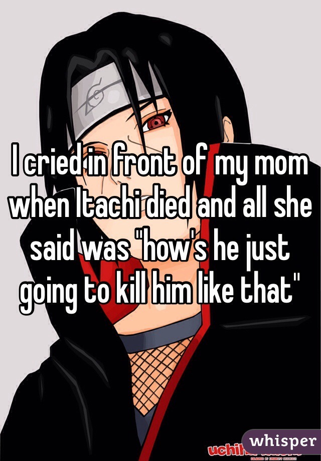 I cried in front of my mom when Itachi died and all she said was "how's he just going to kill him like that"