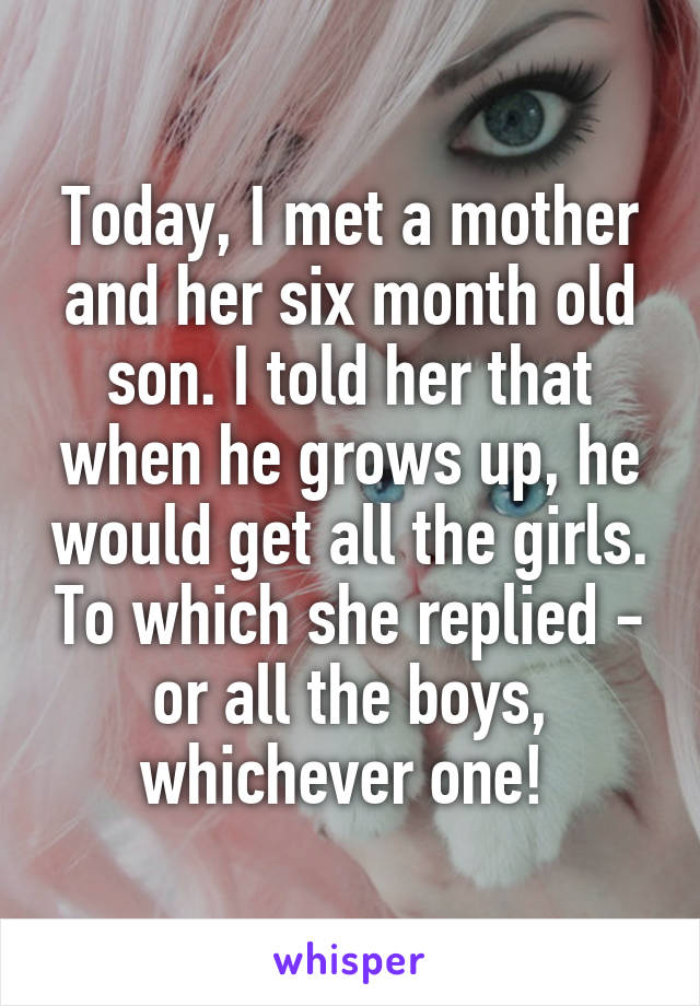 Today, I met a mother and her six month old son. I told her that when he grows up, he would get all the girls. To which she replied - or all the boys, whichever one! 