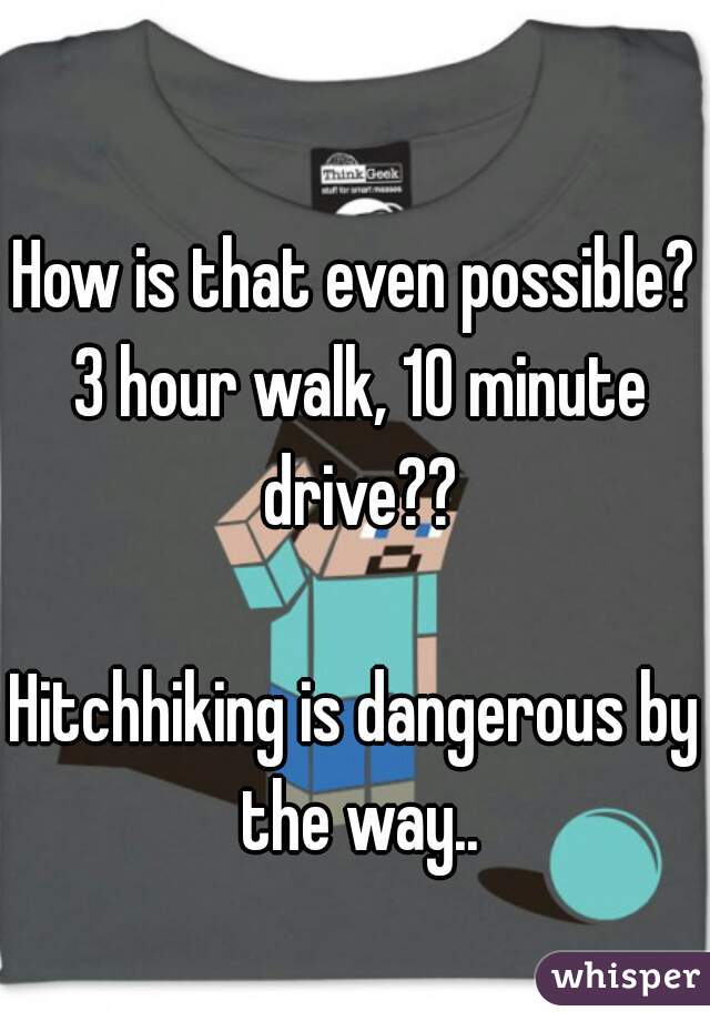 How is that even possible? 3 hour walk, 10 minute drive??

Hitchhiking is dangerous by the way..