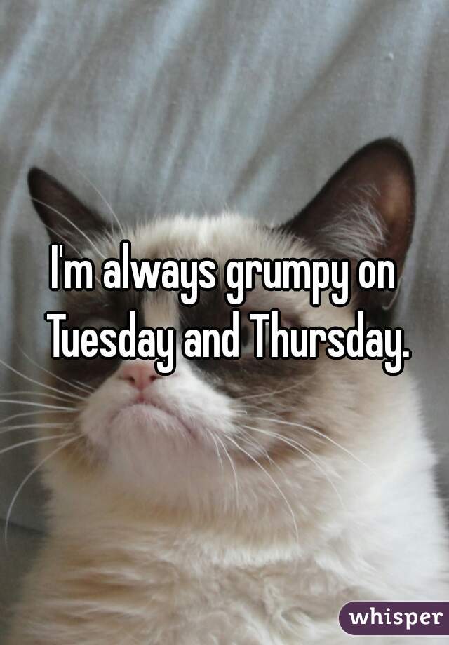 I'm always grumpy on Tuesday and Thursday.