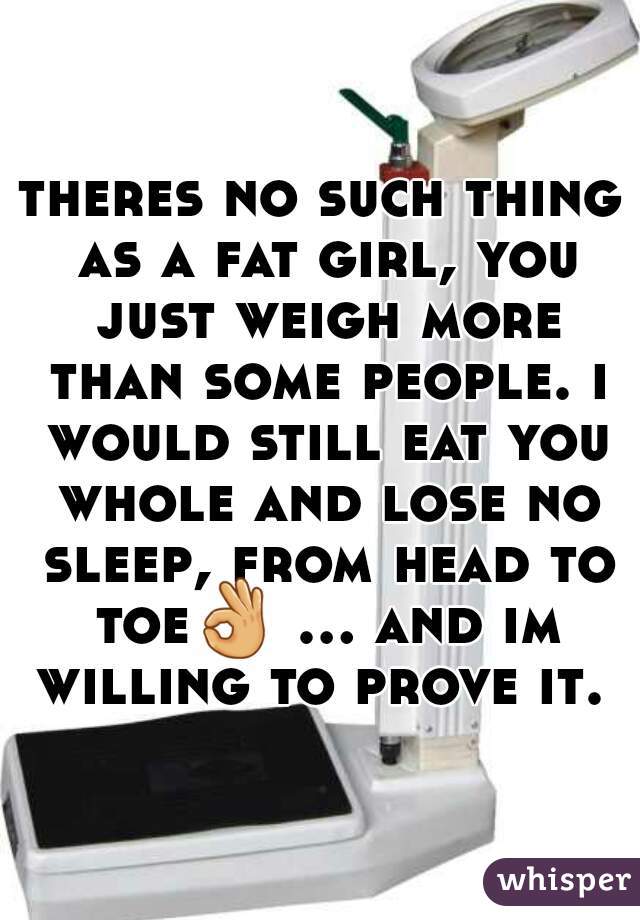 theres no such thing as a fat girl, you just weigh more than some people. i would still eat you whole and lose no sleep, from head to toe👌 ... and im willing to prove it. 