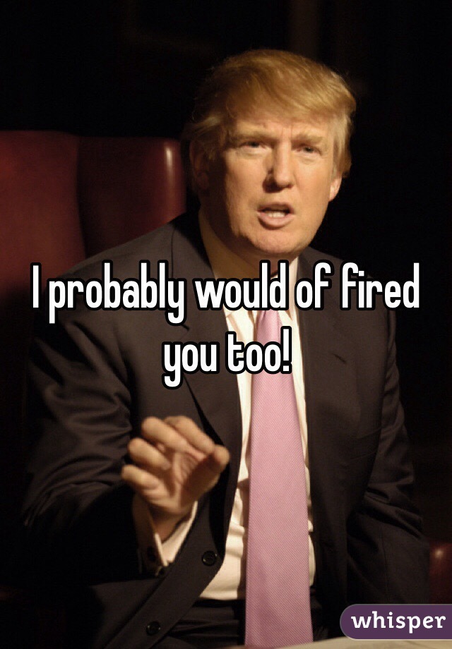I probably would of fired you too! 