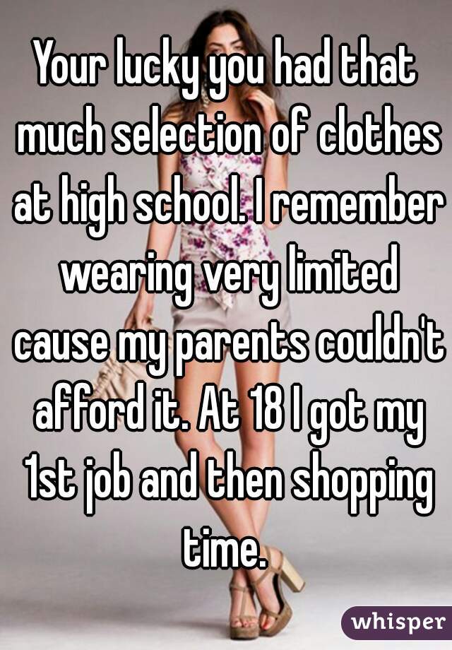 Your lucky you had that much selection of clothes at high school. I remember wearing very limited cause my parents couldn't afford it. At 18 I got my 1st job and then shopping time. 