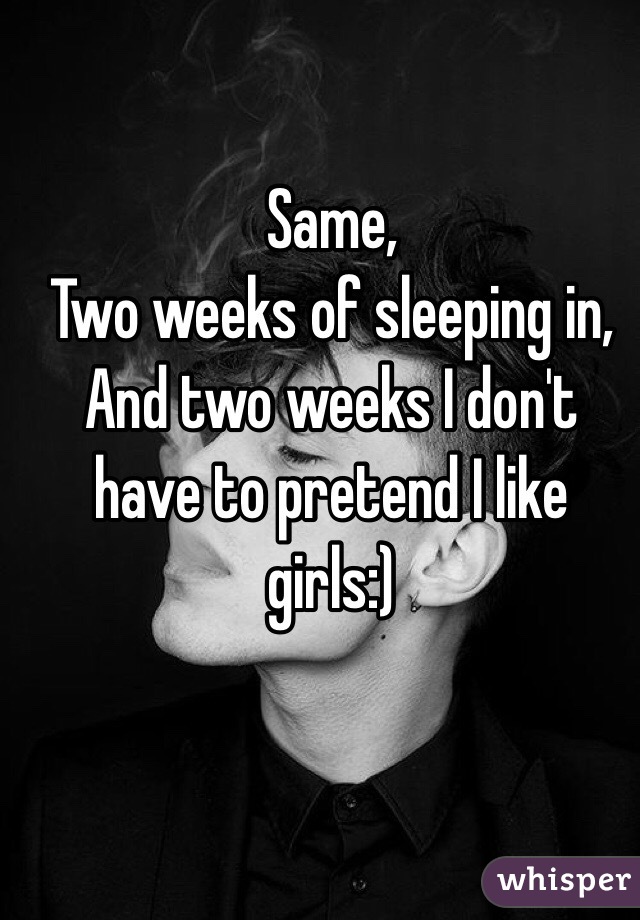 Same, 
Two weeks of sleeping in, 
And two weeks I don't have to pretend I like girls:)