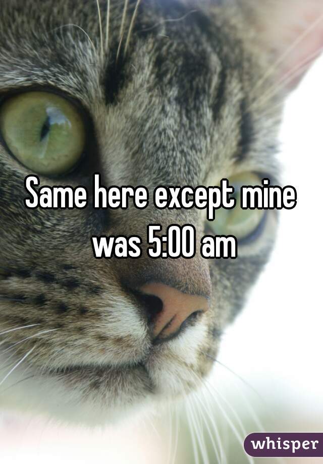 Same here except mine was 5:00 am