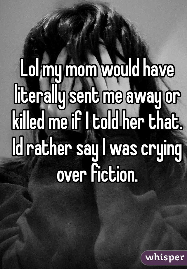 Lol my mom would have literally sent me away or killed me if I told her that. Id rather say I was crying over fiction.