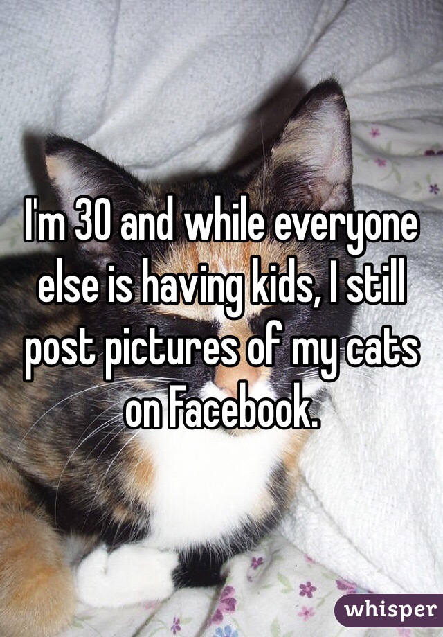 I'm 30 and while everyone else is having kids, I still post pictures of my cats on Facebook. 