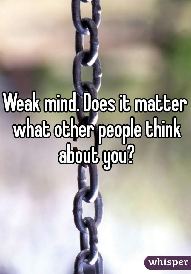 Weak mind. Does it matter what other people think about you?