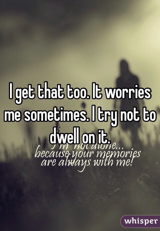 I get that too. It worries me sometimes. I try not to dwell on it.