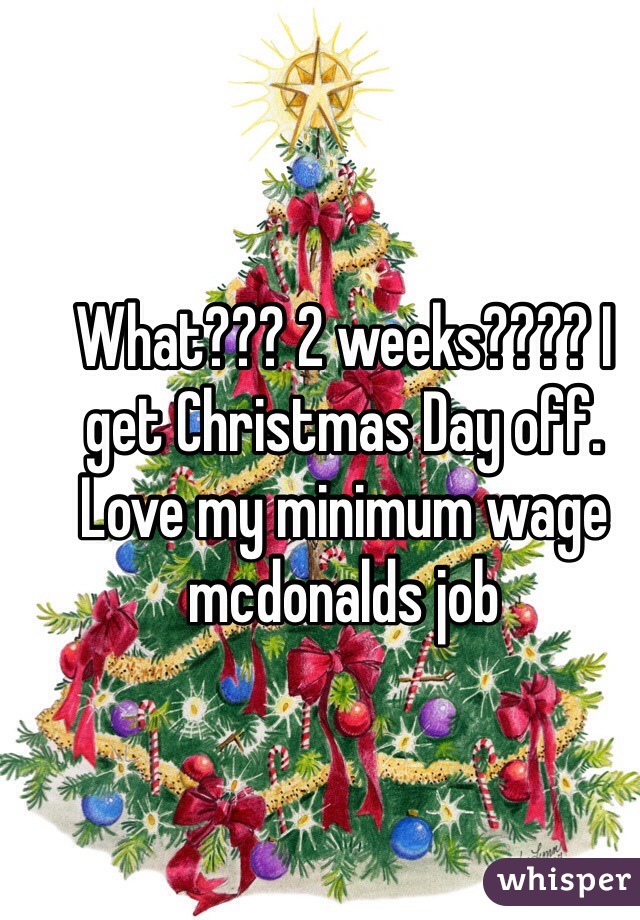 What??? 2 weeks???? I get Christmas Day off. Love my minimum wage mcdonalds job