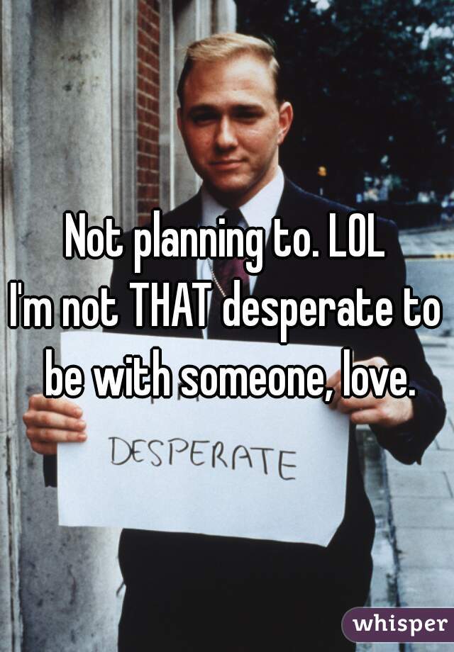 Not planning to. LOL
I'm not THAT desperate to be with someone, love.